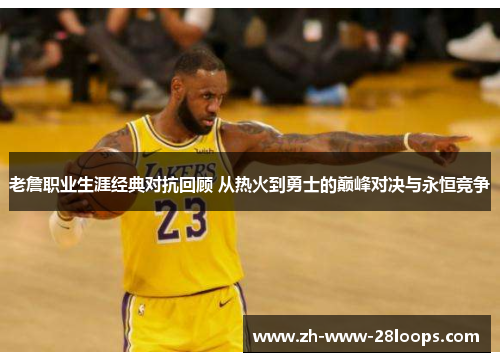 老詹职业生涯经典对抗回顾 从热火到勇士的巅峰对决与永恒竞争