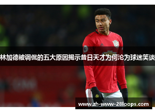 林加德被调侃的五大原因揭示昔日天才为何沦为球迷笑谈