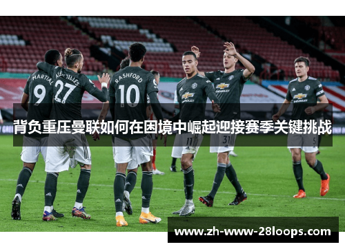 背负重压曼联如何在困境中崛起迎接赛季关键挑战