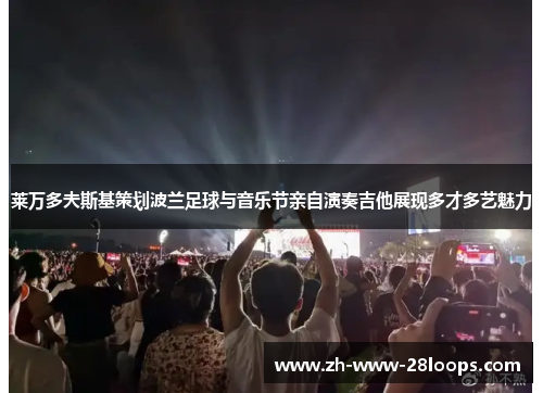 莱万多夫斯基策划波兰足球与音乐节亲自演奏吉他展现多才多艺魅力