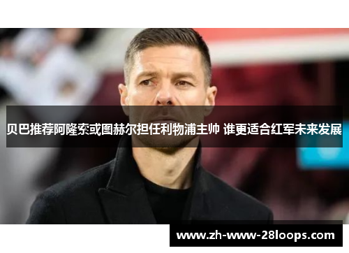 贝巴推荐阿隆索或图赫尔担任利物浦主帅 谁更适合红军未来发展 贝巴推荐阿隆索或图赫尔担任利物浦主帅 谁更适合红军未来发展