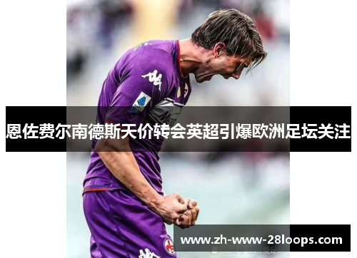 恩佐费尔南德斯天价转会英超引爆欧洲足坛关注 恩佐费尔南德斯天价转会英超引爆欧洲足坛关注
