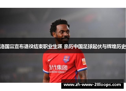 洛国富宣布退役结束职业生涯 亲历中国足球起伏与辉煌历史