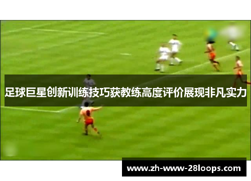 足球巨星创新训练技巧获教练高度评价展现非凡实力