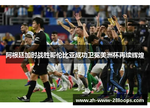 阿根廷加时战胜哥伦比亚成功卫冕美洲杯再续辉煌